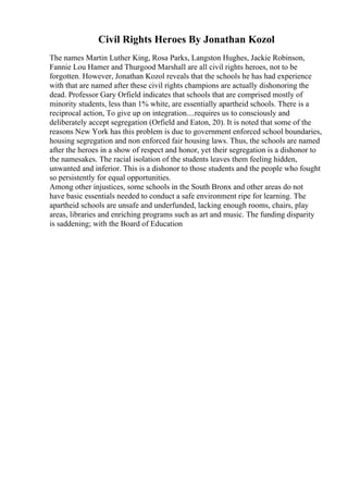 Civil Rights Heroes By Jonathan Kozol
The names Martin Luther King, Rosa Parks, Langston Hughes, Jackie Robinson,
Fannie Lou Hamer and Thurgood Marshall are all civil rights heroes, not to be
forgotten. However, Jonathan Kozol reveals that the schools he has had experience
with that are named after these civil rights champions are actually dishonoring the
dead. Professor Gary Orfield indicates that schools that are comprised mostly of
minority students, less than 1% white, are essentially apartheid schools. There is a
reciprocal action, To give up on integration....requires us to consciously and
deliberately accept segregation (Orfield and Eaton, 20). It is noted that some of the
reasons New York has this problem is due to government enforced school boundaries,
housing segregation and non enforced fair housing laws. Thus, the schools are named
after the heroes in a show of respect and honor, yet their segregation is a dishonor to
the namesakes. The racial isolation of the students leaves them feeling hidden,
unwanted and inferior. This is a dishonor to those students and the people who fought
so persistently for equal opportunities.
Among other injustices, some schools in the South Bronx and other areas do not
have basic essentials needed to conduct a safe environment ripe for learning. The
apartheid schools are unsafe and underfunded, lacking enough rooms, chairs, play
areas, libraries and enriching programs such as art and music. The funding disparity
is saddening; with the Board of Education
 