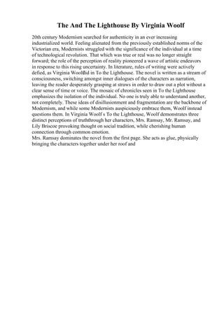The And The Lighthouse By Virginia Woolf
20th century Modernism searched for authenticity in an ever increasing
industrialized world. Feeling alienated from the previously established norms of the
Victorian era, Modernists struggled with the significance of the individual at a time
of technological revolution. That which was true or real was no longer straight
forward; the role of the perception of reality pioneered a wave of artistic endeavors
in response to this rising uncertainty. In literature, rules of writing were actively
defied, as Virginia Woolf
did in To the Lighthouse. The novel is written as a stream of
consciousness, switching amongst inner dialogues of the characters as narration,
leaving the reader desperately grasping at straws in order to draw out a plot without a
clear sense of time or voice. The mosaic of chronicles seen in To the Lighthouse
emphasizes the isolation of the individual. No one is truly able to understand another,
not completely. These ideas of disillusionment and fragmentation are the backbone of
Modernism, and while some Modernists auspiciously embrace them, Woolf instead
questions them. In Virginia Woolf s To the Lighthouse, Woolf demonstrates three
distinct perceptions of truththrough her characters, Mrs. Ramsay, Mr. Ramsay, and
Lily Briscoe provoking thought on social tradition, while cherishing human
connection through common emotion.
Mrs. Ramsay dominates the novel from the first page. She acts as glue, physically
bringing the characters together under her roof and
 