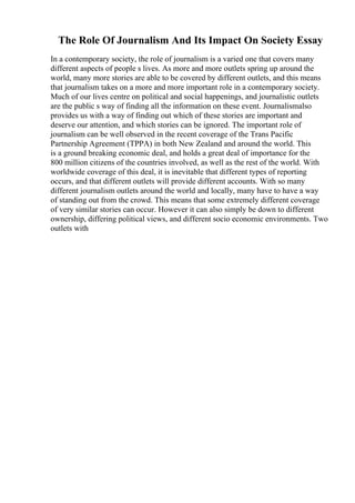 The Role Of Journalism And Its Impact On Society Essay
In a contemporary society, the role of journalism is a varied one that covers many
different aspects of people s lives. As more and more outlets spring up around the
world, many more stories are able to be covered by different outlets, and this means
that journalism takes on a more and more important role in a contemporary society.
Much of our lives centre on political and social happenings, and journalistic outlets
are the public s way of finding all the information on these event. Journalismalso
provides us with a way of finding out which of these stories are important and
deserve our attention, and which stories can be ignored. The important role of
journalism can be well observed in the recent coverage of the Trans Pacific
Partnership Agreement (TPPA) in both New Zealand and around the world. This
is a ground breaking economic deal, and holds a great deal of importance for the
800 million citizens of the countries involved, as well as the rest of the world. With
worldwide coverage of this deal, it is inevitable that different types of reporting
occurs, and that different outlets will provide different accounts. With so many
different journalism outlets around the world and locally, many have to have a way
of standing out from the crowd. This means that some extremely different coverage
of very similar stories can occur. However it can also simply be down to different
ownership, differing political views, and different socio economic environments. Two
outlets with
 