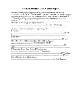 Vietnam Internet Data Center Report
First Draft Bien Nguyen (nguyenngocbien@yahoo.com; +84 95 888 8910) A
MARKET STUDY ON INTERNET DATA CENTER IN VIETNAM Bien N. Nguyen
nguyenngocbien@yahoo.com +84 95 888 8910 First Draft TABLE OF CONTENTS
1. 2. Bien Nguyen (nguyenngocbien@yahoo.com; +84 95 888 8910) Executive
Summary .........................................................................................................................
3 Research Methodology and Report Objectives
................................................................................. 3 2.1 2.2 Methodology
............................................................................................................................ 3
Objectives... Show more content on Helpwriting.net ...
26 HANEL
........................................................................................................................... 26 TD
T..............................................................................................................................
27 NETSOFT
...................................................................................................................... 27 4.3.1
4.3.2 4.3.3 4.3.4 4.3.5 First Draft 4.3.6 4.3.7 4.4 Bien Nguyen
(nguyenngocbien@yahoo.com; +84 95 888 8910) HTNET
........................................................................................................................... 27
VTIC...............................................................................................................................
27 Enterprise Owned Data Centres [? Are there any]
.................................................................. 27 Sacombank
.................................................................................................................... 27 VinaData
........................................................................................................................ 27 4.4.1
4.4.2 4.5 Carrier Neutral Data Centres
.................................................................................................. 28 CMC Telecom
 