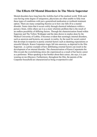 The Effects Of Mental Disorders In The Movie Superstar
Mental disorders have long been the Achilles heel of the medical world. With each
case having some degree of uniqueness, physicians are often unable to fully treat
these types of conditions with just a generalized medication or textbook treatment
option. There are many competing theories as to how one falls ill to a mental
disorder. Some claim that it occurs solely through chemical imbalances within a
person s brain, while others see it as a more wholistic problem that is the result of
an endless possibility of differing factors. Through the characterization found within
Superstar and The Yellow Wallpaper and the data shown in studies done by the
Medical University of Lublin, it becomes evident that seemingly internal disorders,
such as anorexia and hysteria, are caused, in reality, by the need for social control
that develops in response to purely external factors such as daunting expectations or
stressful lifestyle. Karen Carpenters tragic fall into anorexia, as depicted in the film
Superstar , is a prime example of how debilitating external factors can result in the
development of an internal disorder. The characterization of Karen Carpenterin the
film reveals the overwhelming stress she experienced as a result of her hectic career
as a performer. When speaking to her brother about their career, she says, it is just
wearing on me (Haynes). Furthermore, throughout the film, the parents of the
Carpenter household are characterized as being overprotective and
 