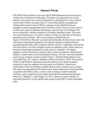 Stuxnet Worm
STUXNET Worm Webster University SECR 5080 Information Systems Security
Author Note Certificate of Authorship: This paper was prepared by me for this
specific course and is not a result of plagiarism or self plagiarism. I have cited all
sources from which I used data, ideas, or words either quoted or paraphrased.
Abstract Discovered in June of 2010, a computer worm called Stuxnet was
designed to attack programmable logic controllers or PLCs that are used to control
switches and values in industries that operate a specific type of on Siemens PLC
device using Step7 software running on a Windows operating system. The worm
was successful because it was able to exploit a of four zero day flaw of Windows
operating system. Stuxnet... Show more content on Helpwriting.net ...
Figure 2: Flash Drive Then the virus hid itself and become dormant once it enters the
host system using digital signatures, from trusted computer companies that are
encrypted data bits that notify computers that the software is legitimate, allowing for
free travel of the virus from computer system to computer system. Most viruses use
hacked or forged digital signatures to gain access to computers. The digital
signatures used in Stuxnet was unique in that it used real signatures obtained from
Realtek, a trusted name in the semiconductor business, the new virus had unlimited
access to any computer system it entered. Figure 3: Realtek Semiconductor Corp
Logo (RealTek, n.d.). Figure 4: Realtek Certificate (Symantec, 2010). How Stuxnet
Works Using Windows operating system the Stuxnet worm attacks computer
systems by using four separate zero day attacks via Windows. Stuxnet uses
vulnerability in the way Windows handles shortcut files to spread to new systems.
The worm was designed from the bottom up to attack Supervisory Control and Data
Acquisition (SCADA) systems, or those used to manage complex industrial
networks, such as systems at power plants and chemical manufacturing facilities
(Broad, W., Markoff, J., amp; Sanger, D., 2011). Stuxnet is spread initially via
removable flash drive to use exploits such as peer to peer RPC to infect and update
other
 