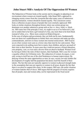 John Stuart Mill s Analysis Of The Oppression Of Women
The Subjection of Women looks at the society and its struggles in adjusting to an
environment where women are treated equally. John Stuart Mill s approach to
changing society comes from the viewpoint that after many years of submission
and discrimination, women should be treated equally. This conclusion comes
from a reflection on past classes of people that were similarly oppressed. Mill
looks at similar situations throughout history where one certain group was
dominant over another submissive group such as free vs. slave, white vs. black,
etc. Mill states but if the principle is true, we ought to act as if we believed it, and
not to ordain that to be born a girl instead of a boy, any more than to be born black
instead of white, or a... Show more content on Helpwriting.net ...
In the case of religion and government, they are both ran by men, fundamentally
men use these two establishments to further their own interests and make up rules,
commandments, and laws to force women into marital enslavement . Mill lived in
an era when women were seen as a lower class than men by law and custom. They
were expected to do nothing more but to marry, bear children, and give up much of
their time to their families. In most cases they could not pursue a formal education,
own property, vote, or even seek a divorce from an abusive husband. Women lived
by having to follow the rules of their masters, their husbands. Mill s case for women
s equality reflects his Utilitarian roots. The subjection of women, he argues, is not
only wrong in itself but one of the chief hindrances to human improvement. By
denying women the same opportunities as men, he says, society not only hinders the
development of roughly half the population but denies itself the benefit of their
talents. The fact that men are typically superior to women in physical strength leads
to the assumption that men are superior to women in all areas, despite the fact that
there is no proof to support this claim. In this respect, Mill says, the unfair situation
of women matches that of slaves. Mill argues that the progress of society requires
that all people, men and women alike, not be imprisoned in the fixed social
 