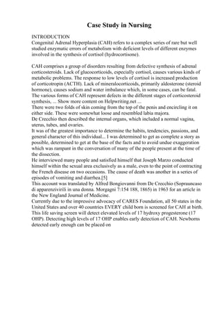 Case Study in Nursing
INTRODUCTION
Congenital Adrenal Hyperplasia (CAH) refers to a complex series of rare but well
studied enzymatic errors of metabolism with deficient levels of different enzymes
involved in the synthesis of cortisol (hydrocortisone).
CAH comprises a group of disorders resulting from defective synthesis of adrenal
corticosteroids. Lack of glucocorticoids, especially cortisol, causes various kinds of
metabolic problems. The response to low levels of cortisol is increased production
of corticotropin (ACTH). Lack of mineralocorticoids, primarily aldosterone (steroid
hormone), causes sodium and water imbalance which, in some cases, can be fatal.
The various forms of CAH represent defects in the different stages of corticosteroid
synthesis, ... Show more content on Helpwriting.net ...
There were two folds of skin coming from the top of the penis and encircling it on
either side. These were somewhat loose and resembled labia majora.
De Crecchio then described the internal organs, which included a normal vagina,
uterus, tubes, and ovaries.
It was of the greatest importance to determine the habits, tendencies, passions, and
general character of this individual... I was determined to get as complete a story as
possible, determined to get at the base of the facts and to avoid undue exaggeration
which was rampant in the conversation of many of the people present at the time of
the dissection.
He interviewed many people and satisfied himself that Joseph Marzo conducted
himself within the sexual area exclusively as a male, even to the point of contracting
the French disease on two occasions. The cause of death was another in a series of
episodes of vomiting and diarrhea.[5]
This account was translated by Alfred Bongiovanni from De Crecchio (Soprauncaso
di apparenzivirili in una donna. Morgagni 7:154 188, 1865) in 1963 for an article in
the New England Journal of Medicine.
Currently due to the impressive advocacy of CARES Foundation, all 50 states in the
United States and over 40 countries EVERY child born is screened for CAH at birth.
This life saving screen will detect elevated levels of 17 hydroxy progesterone (17
OHP). Detecting high levels of 17 OHP enables early detection of CAH. Newborns
detected early enough can be placed on
 