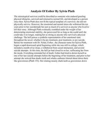 Analysis Of Esther By Sylvia Plath
The stereotypical survivor could be described as someone who endured grueling
physical obstacles, survived and returned to normal life, and developed as a person
since then. Sylvia Plath does not fit the typical template of a survivor; she did not
physically survive. However, the emotional and mental stress she withstood the ten
years prior to her suicidemade her just as much of a survivor as anyone who lived to
tell their story. Although Plath eventually crumbled under the weight of her
deteriorating emotional stability, she persevered for as long as she could until she
could take it no longer, making her as strong as anyone who survived a physical
challenge. The bell jarwas a symbolic representation of her emotional state
throughout the novel, whether it be pre treatment, post treatment, or pre suicide.
Before her treatment with Dr. Nolan, Esther , the character name for Sylvia Plath,
began a rapid downward spiral beginning while she was still in college, which
included a month of no sleep, a withdrawal from social interaction, and several
suicide attempts. At this time, the bell jar had closed in on her, suffocating her from
the inside. Everything reminded her of death. Esther had tried to drown herself as
one of her last suicide attempts before the beginning of her treatment, and prior to her
attempt she noticed that sharks teeth and whales earbones littered about down there
like gravestones (Plath 153). Her relating measly shark teeth as gravestones down
 