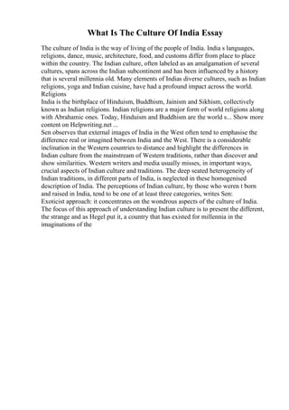 What Is The Culture Of India Essay
The culture of India is the way of living of the people of India. India s languages,
religions, dance, music, architecture, food, and customs differ from place to place
within the country. The Indian culture, often labeled as an amalgamation of several
cultures, spans across the Indian subcontinent and has been influenced by a history
that is several millennia old. Many elements of Indias diverse cultures, such as Indian
religions, yoga and Indian cuisine, have had a profound impact across the world.
Religions
India is the birthplace of Hinduism, Buddhism, Jainism and Sikhism, collectively
known as Indian religions. Indian religions are a major form of world religions along
with Abrahamic ones. Today, Hinduism and Buddhism are the world s... Show more
content on Helpwriting.net ...
Sen observes that external images of India in the West often tend to emphasise the
difference real or imagined between India and the West. There is a considerable
inclination in the Western countries to distance and highlight the differences in
Indian culture from the mainstream of Western traditions, rather than discover and
show similarities. Western writers and media usually misses, in important ways,
crucial aspects of Indian culture and traditions. The deep seated heterogeneity of
Indian traditions, in different parts of India, is neglected in these homogenised
description of India. The perceptions of Indian culture, by those who weren t born
and raised in India, tend to be one of at least three categories, writes Sen:
Exoticist approach: it concentrates on the wondrous aspects of the culture of India.
The focus of this approach of understanding Indian culture is to present the different,
the strange and as Hegel put it, a country that has existed for millennia in the
imaginations of the
 