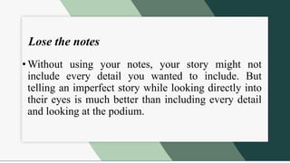 Lose the notes
• Without using your notes, your story might not
include every detail you wanted to include. But
telling an imperfect story while looking directly into
their eyes is much better than including every detail
and looking at the podium.
 