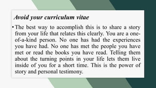 Avoid your curriculum vitae
• The best way to accomplish this is to share a story
from your life that relates this clearly. You are a one-
of-a-kind person. No one has had the experiences
you have had. No one has met the people you have
met or read the books you have read. Telling them
about the turning points in your life lets them live
inside of you for a short time. This is the power of
story and personal testimony.
 