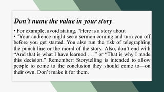 Don’t name the value in your story
• For example, avoid stating, “Here is a story about
• ”Your audience might see a sermon coming and turn you off
before you get started. You also run the risk of telegraphing
the punch line or the moral of the story. Also, don’t end with
“And that is what I have learned . . .” or “That is why I made
this decision.” Remember: Storytelling is intended to allow
people to come to the conclusion they should come to—on
their own. Don’t make it for them.
 