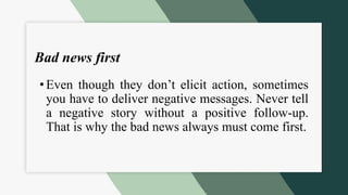 Bad news first
•Even though they don’t elicit action, sometimes
you have to deliver negative messages. Never tell
a negative story without a positive follow-up.
That is why the bad news always must come first.
 