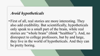 Avoid hypotheticals
•First of all, real stories are more interesting. They
also add credibility. But scientifically, hypotheticals
only speak to a small part of the brain, while real
stories are “whole brain” (think “healthier”). And, no
disrespect to college professors, but by and large,
they live in the world of hypotheticals. And they can
be pretty boring.
 