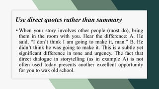 Use direct quotes rather than summary
• When your story involves other people (most do), bring
them in the room with you. Hear the difference: A. He
said, “I don’t think I am going to make it, man.” B. He
didn’t think he was going to make it. This is a subtle yet
significant difference in tone and urgency. The fact that
direct dialogue in storytelling (as in example A) is not
often used today presents another excellent opportunity
for you to wax old school.
 