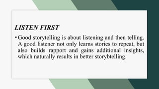 LISTEN FIRST
•Good storytelling is about listening and then telling.
A good listener not only learns stories to repeat, but
also builds rapport and gains additional insights,
which naturally results in better storybtelling.
 