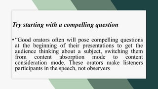 Try starting with a compelling question
• “Good orators often will pose compelling questions
at the beginning of their presentations to get the
audience thinking about a subject, switching them
from content absorption mode to content
consideration mode. These orators make listeners
participants in the speech, not observers
 