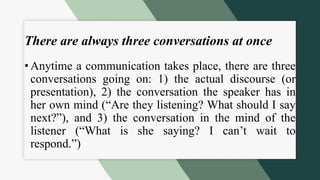 There are always three conversations at once
• Anytime a communication takes place, there are three
conversations going on: 1) the actual discourse (or
presentation), 2) the conversation the speaker has in
her own mind (“Are they listening? What should I say
next?”), and 3) the conversation in the mind of the
listener (“What is she saying? I can’t wait to
respond.”)
 