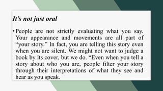It’s not just oral
• People are not strictly evaluating what you say.
Your appearance and movements are all part of
“your story.” In fact, you are telling this story even
when you are silent. We might not want to judge a
book by its cover, but we do. “Even when you tell a
story about who you are, people filter your story
through their interpretations of what they see and
hear as you speak.
 