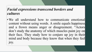Facial expressions transcend borders and
cultures
• We all understand how to communicate emotional
content without using words. A smile equals happiness,
and a frown means anger or disagreement. “Actors
don’t study the anatomy of which muscles paint joy on
their face. They study how to conjure up joy in their
mind and body because they know that when they feel
joy.
 