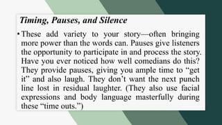 Timing, Pauses, and Silence
• These add variety to your story—often bringing
more power than the words can. Pauses give listeners
the opportunity to participate in and process the story.
Have you ever noticed how well comedians do this?
They provide pauses, giving you ample time to “get
it” and also laugh. They don’t want the next punch
line lost in residual laughter. (They also use facial
expressions and body language masterfully during
these “time outs.”)
 