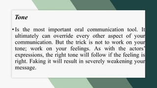 Tone
• Is the most important oral communication tool. It
ultimately can override every other aspect of your
communication. But the trick is not to work on your
tone; work on your feelings. As with the actors’
expressions, the right tone will follow if the feeling is
right. Faking it will result in severely weakening your
message.
 