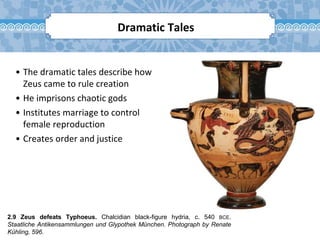 2.9 Zeus defeats Typhoeus. Chalcidian black-figure hydria, c. 540 BCE.
Staatliche Antikensammlungen und Glypothek München. Photograph by Renate
Kühling, 596.
Dramatic Tales
• The dramatic tales describe how
Zeus came to rule creation
• He imprisons chaotic gods
• Institutes marriage to control
female reproduction
• Creates order and justice
 
