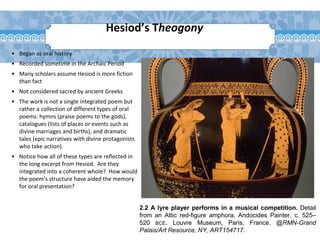 2.2 A lyre player performs in a musical competition. Detail
from an Attic red-figure amphora. Andocides Painter, c. 525–
520 BCE. Louvre Museum, Paris, France. @RMN-Grand
Palais/Art Resource, NY, ART154717.
Hesiod’s Theogony
• Began as oral history
• Recorded sometime in the Archaic Period
• Many scholars assume Hesiod is more fiction
than fact
• Not considered sacred by ancient Greeks
• The work is not a single integrated poem but
rather a collection of different types of oral
poems: hymns (praise poems to the gods),
catalogues (lists of places or events such as
divine marriages and births), and dramatic
tales (epic narratives with divine protagonists
who take action).
• Notice how all of these types are reflected in
the long excerpt from Hesiod. Are they
integrated into a coherent whole? How would
the poem’s structure have aided the memory
for oral presentation?
 