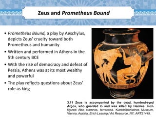 3.11 Zeus is accompanied by the dead, hundred-eyed
Argos, who guarded Io and was killed by Hermes. Red-
figured Attic stamnos, terracotta. Kunsthistorisches Museum,
Vienna, Austria. Erich Lessing / Art Resource, NY, ART21449.
Zeus and Prometheus Bound
• Prometheus Bound, a play by Aeschylus,
depicts Zeus’ cruelty toward both
Prometheus and humanity
• Written and performed in Athens in the
5th century BCE
• With the rise of democracy and defeat of
Persia, Athens was at its most wealthy
and powerful
• The play reflects questions about Zeus’
role as king
 