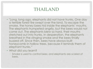 THAILAND 
• "Long, long ago, elephants did not have trunks. One day 
a terrible forest fire swept over the land. To escape the 
smoke, the honey bees hid inside the elephants’ mouths. 
The elephants trumpeted angrily, but the bees would not 
come out. The elephants blew so hard, their mouths 
stretched out into trunks. In desperation, the elephants 
breathed in the stinging smoke and the bees finally 
buzzed off. Since then, bees have always built 
honeycomb in hollow trees, because it reminds them of 
elephant trunks.“ 
• What did you learn? 
• Smoke is used to control bees; and elephants are scared of 
bees. 
 