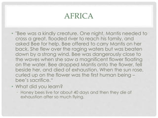 AFRICA 
• "Bee was a kindly creature. One night, Mantis needed to 
cross a great, flooded river to reach his family, and 
asked Bee for help. Bee offered to carry Mantis on her 
back. She flew over the raging waters but was beaten 
down by a strong wind. Bee was dangerously close to 
the waves when she saw a magnificent flower floating 
on the water. Bee dropped Mantis onto the flower, fell 
beside her, and died of exhaustion. When the sun rose, 
curled up on the flower was the first human being – 
bee’s sacrifice.“ 
• What did you learn? 
• Honey bees live for about 40 days and then they die of 
exhaustion after so much flying. 
 