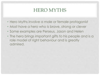 HERO MYTHS 
• Hero Myths involve a male or female protagonist 
• Most have a hero who is brave, strong or clever 
• Some examples are Perseus, Jason and Helen 
• The hero brings important gifts to his people and is a 
role model of right behaviour and is greatly 
admired. 
 