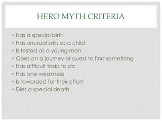 HERO MYTH CRITERIA 
• Has a special birth 
• Has unusual skills as a child 
• Is tested as a young man 
• Goes on a journey or quest to find something 
• Has difficult tasks to do 
• Has one weakness 
• Is rewarded for their effort 
• Dies a special death 
 