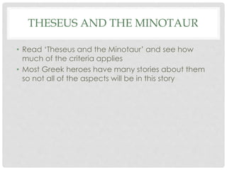 THESEUS AND THE MINOTAUR 
• Read ‘Theseus and the Minotaur’ and see how 
much of the criteria applies 
• Most Greek heroes have many stories about them 
so not all of the aspects will be in this story 
 
