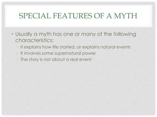 SPECIAL FEATURES OF A MYTH 
• Usually a myth has one or many of the following 
characteristics: 
• It explains how life started, or explains natural events 
• It involves some supernatural power 
• The story is not about a real event 
 