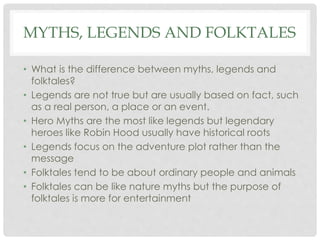 MYTHS, LEGENDS AND FOLKTALES 
• What is the difference between myths, legends and 
folktales? 
• Legends are not true but are usually based on fact, such 
as a real person, a place or an event. 
• Hero Myths are the most like legends but legendary 
heroes like Robin Hood usually have historical roots 
• Legends focus on the adventure plot rather than the 
message 
• Folktales tend to be about ordinary people and animals 
• Folktales can be like nature myths but the purpose of 
folktales is more for entertainment 
 