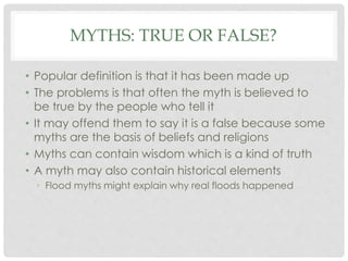 MYTHS: TRUE OR FALSE? 
• Popular definition is that it has been made up 
• The problems is that often the myth is believed to 
be true by the people who tell it 
• It may offend them to say it is a false because some 
myths are the basis of beliefs and religions 
• Myths can contain wisdom which is a kind of truth 
• A myth may also contain historical elements 
• Flood myths might explain why real floods happened 
 