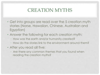 CREATION MYTHS 
• Get into groups are read over the 5 creation myth 
stories (Norse, Hawaiian, Chinese, Australian and 
Egyptian) 
• Answer the following for each creation myth: 
• How was the earth and/or humanity created? 
• How do the stories link to the environment around them? 
• After you read all five: 
• Are there any common themes that you found when 
reading the creation myths? 
 