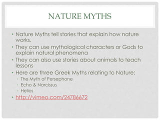 NATURE MYTHS 
• Nature Myths tell stories that explain how nature 
works. 
• They can use mythological characters or Gods to 
explain natural phenomena 
• They can also use stories about animals to teach 
lessons 
• Here are three Greek Myths relating to Nature: 
• The Myth of Persephone 
• Echo & Narcissus 
• Helios 
• http://vimeo.com/24786672 
 