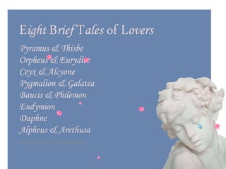 Eight Brief Tales of Lovers
Pyramus & Thisbe
Orpheus & Eurydice
Ceyx & Alcyone
Pygmalion & Galatea
Baucis & Philemon
Endymion
Daphne
Alpheus & Arethusa
Prof. Ronuel L. del Rosario
 