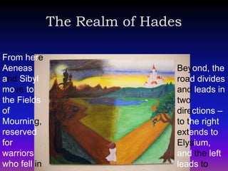 The Realm of Hades

From here
Aeneas                         Beyond, the
and Sibyl                      road divides
move to                        and leads in
the Fields                     two
of                             directions –
Mourning,                      to the right
reserved                       extends to
for                            Elysium,
warriors                       and the left
who fell in                    leads to
 