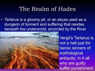 The Realm of Hades
• Tartarus is a gloomy pit, or an abyss used as a
  dungeon of torment and suffering that resides
  beneath the underworld, encircled by the River
  Phlegethon (Fire)
                                 Vergil’s Tartarus is
                                 not a hell just for
                                 heroic sinners of
                                 mythological
                                 antiquity; in it all
                                 who are guilty
                                 suffer punishment
 