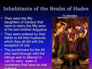 Inhabitants of the Realm of Hades
                                  The Danaides
• They were the fifty
  daughters of Danaus that
  were to marry the fifty sons
  of his twin brother Aegyptus
• They were ordered by their
  father to kill their husbands
  which they all did with the
  exception of one
• The punishment for the 49
  who went through with the
  killings was to attempt in
  vain to carry water in
  containers that have no real
 
