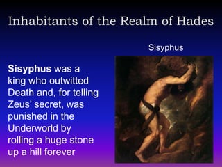 Inhabitants of the Realm of Hades

                         Sisyphus

Sisyphus was a
king who outwitted
Death and, for telling
Zeus’ secret, was
punished in the
Underworld by
rolling a huge stone
up a hill forever
 