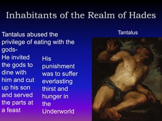 Inhabitants of the Realm of Hades

Tantalus abused the             Tantalus
privilege of eating with the
gods-
He invited      His
the gods to punishment
dine with       was to suffer
him and cut everlasting
up his son      thirst and
and served hunger in
the parts at the
a feast         Underworld
 