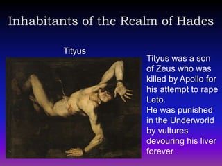 Inhabitants of the Realm of Hades

        Tityus
                      Tityus was a son
                      of Zeus who was
                      killed by Apollo for
                      his attempt to rape
                      Leto.
                      He was punished
                      in the Underworld
                      by vultures
                      devouring his liver
                      forever
 