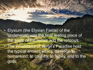 • Elysium (the Elysian Fields) of the
  Underworld was the final resting place of
  the souls of the heroic and the virtuous.
• The inhabitants of Vergil’s Paradise hold
  the typical ancient ethics: devotion to
  humankind, to country, to family, and to the
  gods
 