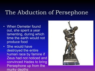 The Abduction of Persephone

• When Demeter found
  out, she spent a year
  lamenting, during which
  time the earth would not
  produce food
• She would have
  destroyed the entire
  human race by famine if
  Zeus had not noticed and
  convinced Hades to bring
  Persephone up from the
  murky depths
 