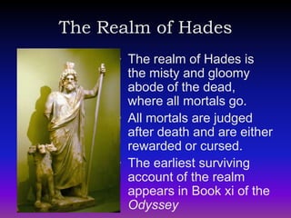 The Realm of Hades
      • The realm of Hades is
        the misty and gloomy
        abode of the dead,
        where all mortals go.
      • All mortals are judged
        after death and are either
        rewarded or cursed.
      • The earliest surviving
        account of the realm
        appears in Book xi of the
        Odyssey
 