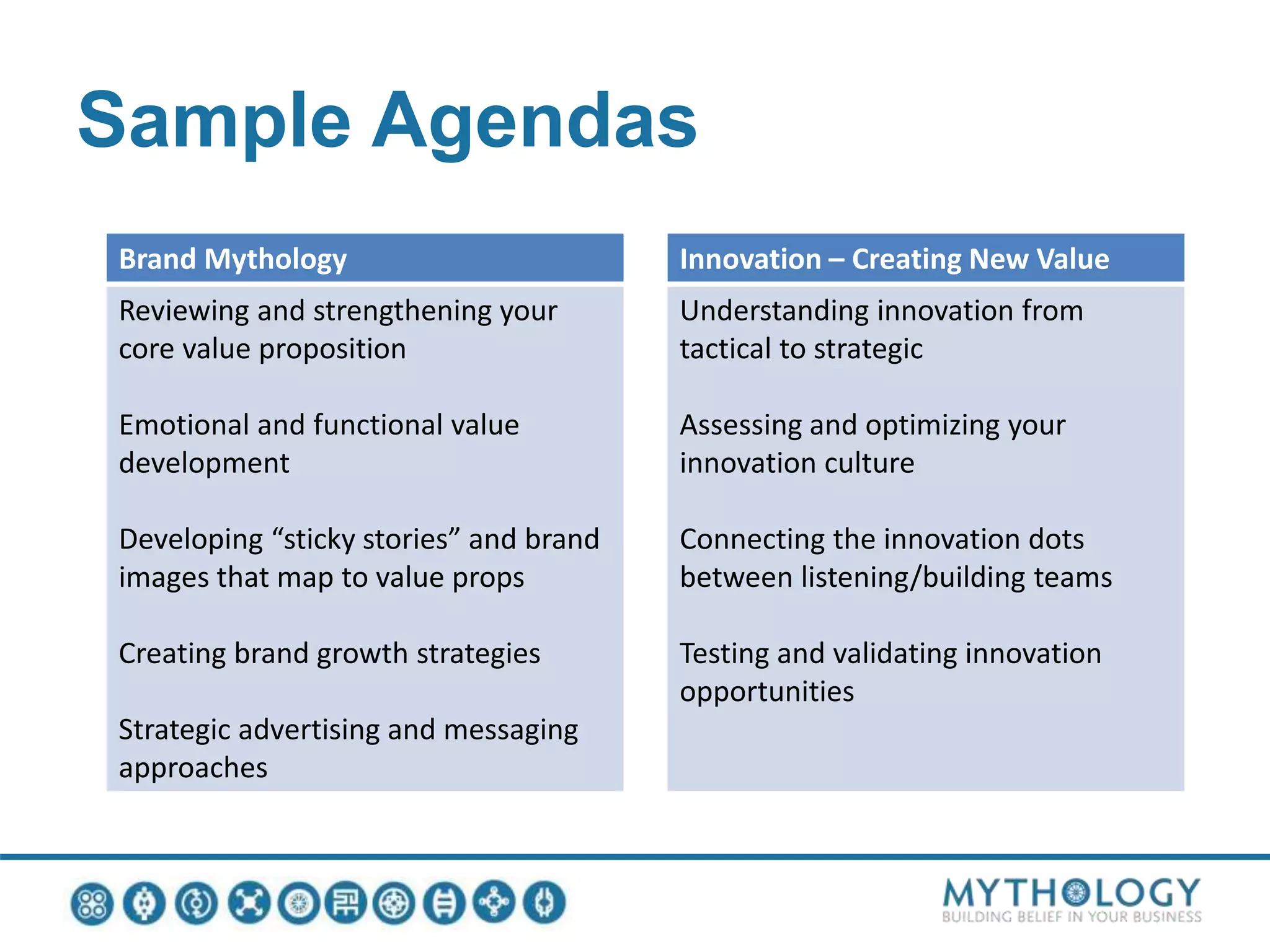 Sample Agendas
Brand Mythology
Reviewing and strengthening your
core value proposition
Emotional and functional value
development
Developing “sticky stories” and brand
images that map to value props
Creating brand growth strategies
Strategic advertising and messaging
approaches
Innovation – Creating New Value
Understanding innovation from
tactical to strategic
Assessing and optimizing your
innovation culture
Connecting the innovation dots
between listening/building teams
Testing and validating innovation
opportunities
 