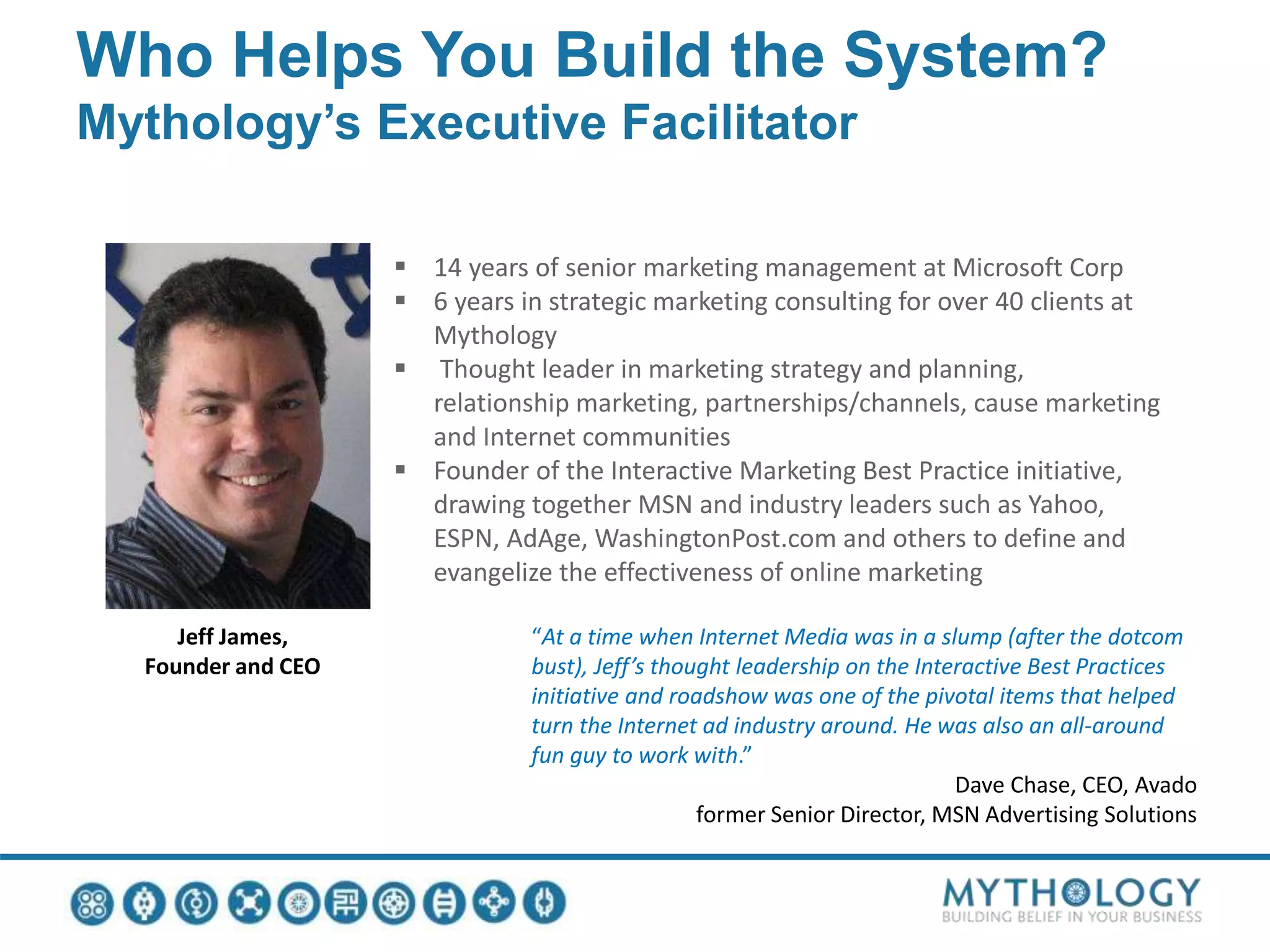 Who Helps You Build the System?
Mythology’s Executive Facilitator
Jeff James,
Founder and CEO
 14 years of senior marketing management at Microsoft Corp
 6 years in strategic marketing consulting for over 40 clients at
Mythology
 Thought leader in marketing strategy and planning,
relationship marketing, partnerships/channels, cause marketing
and Internet communities
 Founder of the Interactive Marketing Best Practice initiative,
drawing together MSN and industry leaders such as Yahoo,
ESPN, AdAge, WashingtonPost.com and others to define and
evangelize the effectiveness of online marketing
“At a time when Internet Media was in a slump (after the dotcom
bust), Jeff’s thought leadership on the Interactive Best Practices
initiative and roadshow was one of the pivotal items that helped
turn the Internet ad industry around. He was also an all-around
fun guy to work with.”
Dave Chase, CEO, Avado
former Senior Director, MSN Advertising Solutions
 