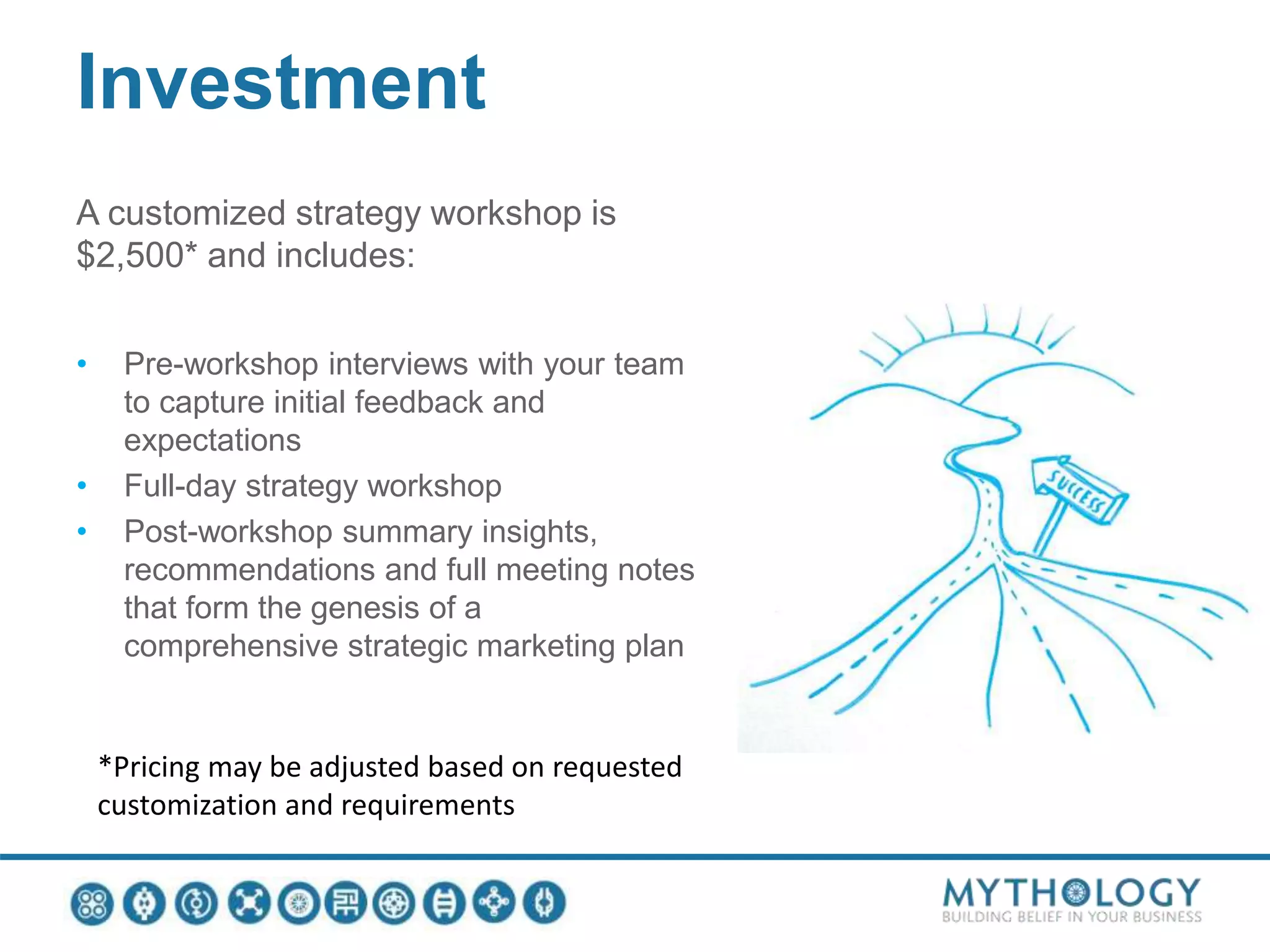 Investment
A customized strategy workshop is
$2,500* and includes:
• Pre-workshop interviews with your team
to capture initial feedback and
expectations
• Full-day strategy workshop
• Post-workshop summary insights,
recommendations and full meeting notes
that form the genesis of a
comprehensive strategic marketing plan
*Pricing may be adjusted based on requested
customization and requirements
 