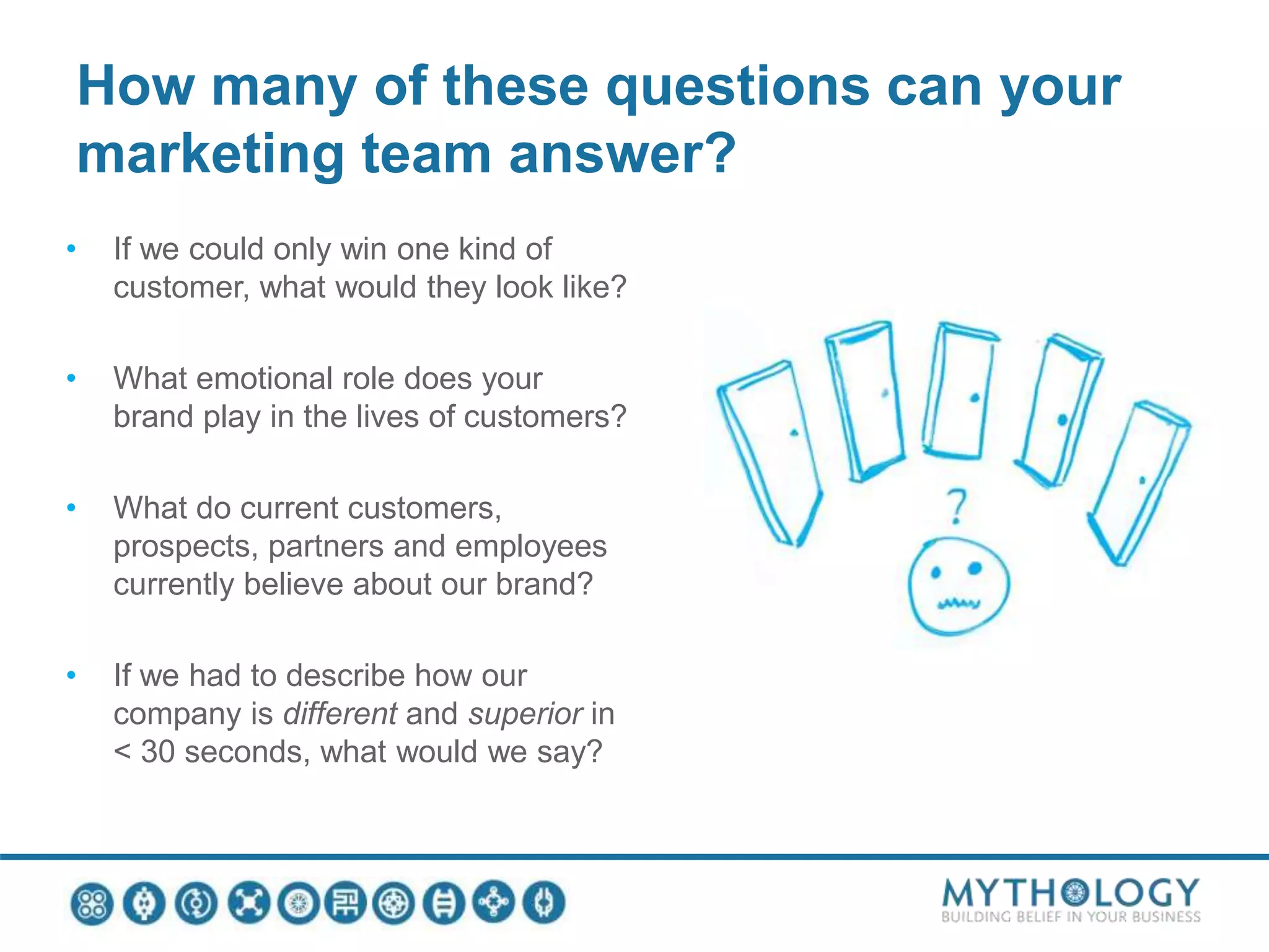 How many of these questions can your
marketing team answer?
• If we could only win one kind of
customer, what would they look like?
• What emotional role does your
brand play in the lives of customers?
• What do current customers,
prospects, partners and employees
currently believe about our brand?
• If we had to describe how our
company is different and superior in
< 30 seconds, what would we say?
 